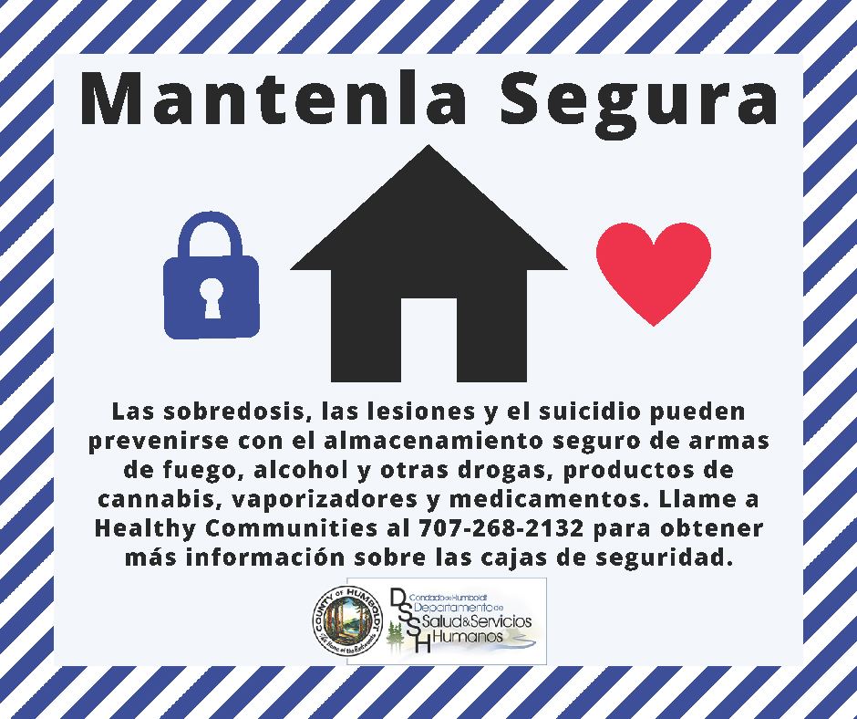 Mantenla Segura Las sobredosis, las lesiones y el suicidio puedenprevenirse con el almacenamiento seguro de armas de fuego, alcohol y otras drogas, productos de cannabis, vaporizadores y medicamentos. Llame a Healthy Communities al 707-268-2132 para obtener más información sobre las cajas de seguridad. Condado de Humboldt Departamento de Salud & Servicios Humanos